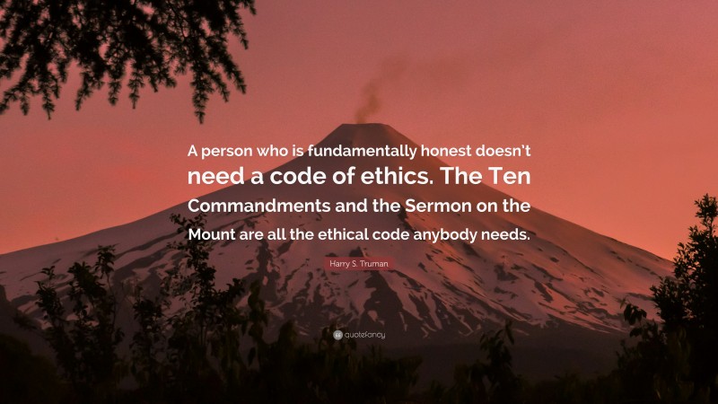 Harry S. Truman Quote: “A person who is fundamentally honest doesn’t need a code of ethics. The Ten Commandments and the Sermon on the Mount are all the ethical code anybody needs.”