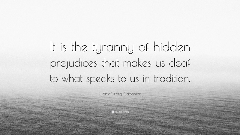 Hans-Georg Gadamer Quote: “It is the tyranny of hidden prejudices that makes us deaf to what speaks to us in tradition.”
