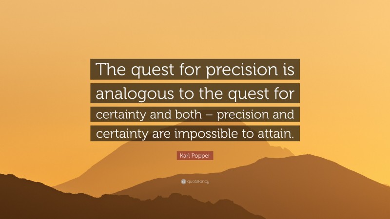 Karl Popper Quote: “The quest for precision is analogous to the quest for certainty and both – precision and certainty are impossible to attain.”