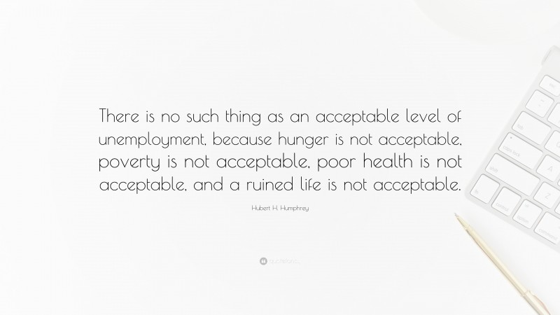 Hubert H. Humphrey Quote: “There is no such thing as an acceptable level of unemployment, because hunger is not acceptable, poverty is not acceptable, poor health is not acceptable, and a ruined life is not acceptable.”