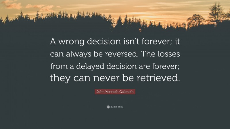 John Kenneth Galbraith Quote: “A wrong decision isn’t forever; it can always be reversed. The losses from a delayed decision are forever; they can never be retrieved.”