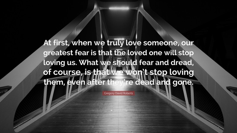 Gregory David Roberts Quote: “At first, when we truly love someone, our greatest fear is that the loved one will stop loving us. What we should fear and dread, of course, is that we won’t stop loving them, even after they’re dead and gone.”