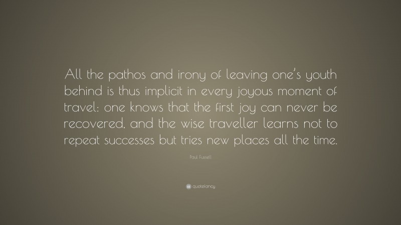Paul Fussell Quote: “All the pathos and irony of leaving one’s youth behind is thus implicit in every joyous moment of travel: one knows that the first joy can never be recovered, and the wise traveller learns not to repeat successes but tries new places all the time.”