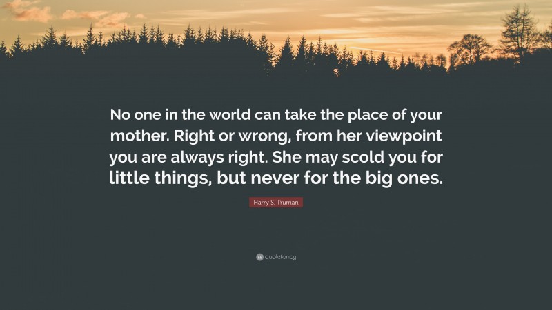 Harry S. Truman Quote: “No one in the world can take the place of your mother. Right or wrong, from her viewpoint you are always right. She may scold you for little things, but never for the big ones.”