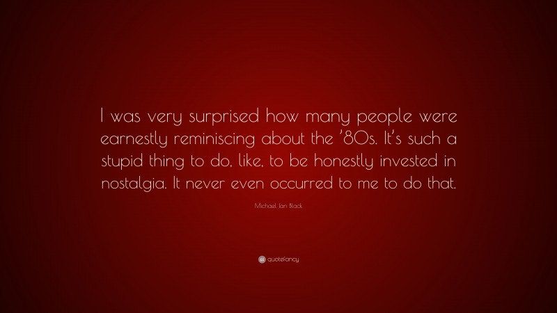 Michael Ian Black Quote: “I was very surprised how many people were earnestly reminiscing about the ’80s. It’s such a stupid thing to do, like, to be honestly invested in nostalgia. It never even occurred to me to do that.”