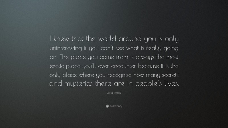 David Malouf Quote: “I knew that the world around you is only uninteresting if you can’t see what is really going on. The place you come from is always the most exotic place you’ll ever encounter because it is the only place where you recognise how many secrets and mysteries there are in people’s lives.”