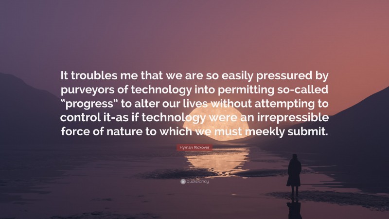 Hyman Rickover Quote: “It troubles me that we are so easily pressured by purveyors of technology into permitting so-called “progress” to alter our lives without attempting to control it-as if technology were an irrepressible force of nature to which we must meekly submit.”