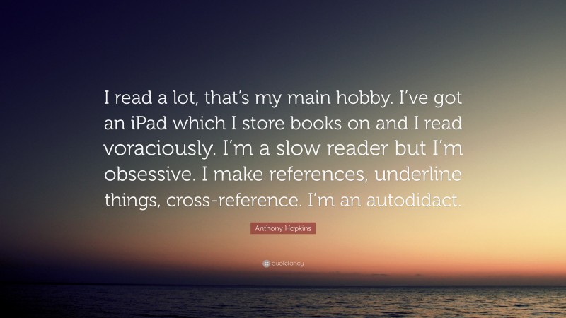 Anthony Hopkins Quote: “I read a lot, that’s my main hobby. I’ve got an iPad which I store books on and I read voraciously. I’m a slow reader but I’m obsessive. I make references, underline things, cross-reference. I’m an autodidact.”