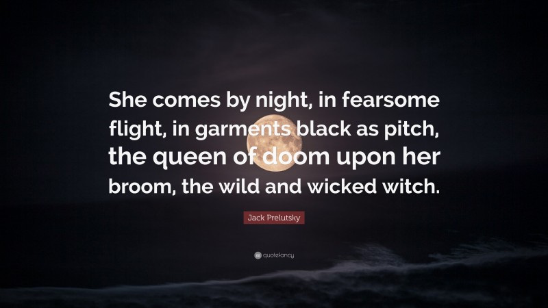 Jack Prelutsky Quote: “She comes by night, in fearsome flight, in garments black as pitch, the queen of doom upon her broom, the wild and wicked witch.”