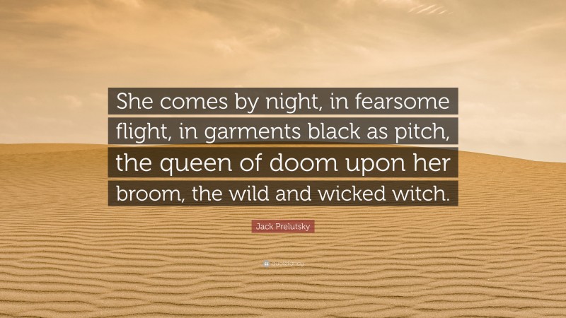 Jack Prelutsky Quote: “She comes by night, in fearsome flight, in garments black as pitch, the queen of doom upon her broom, the wild and wicked witch.”