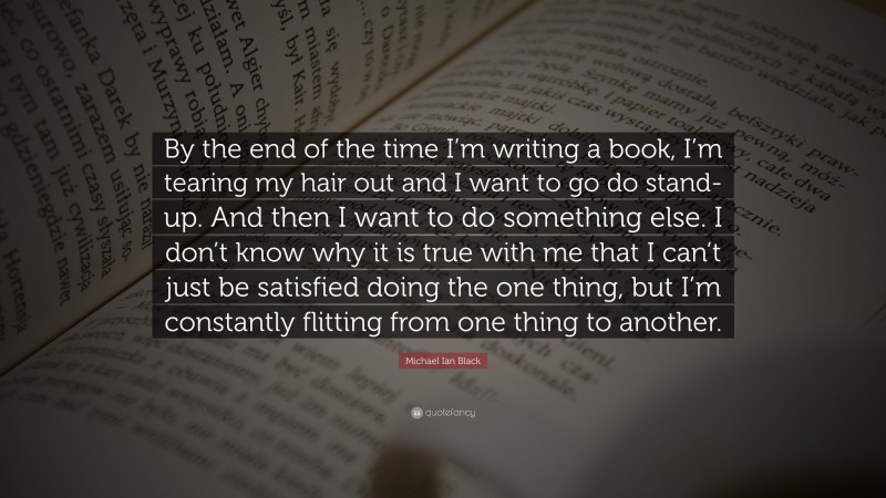 Michael Ian Black Quote: “By the end of the time I’m writing a book, I’m tearing my hair out and I want to go do stand-up. And then I want to do something else. I don’t know why it is true with me that I can’t just be satisfied doing the one thing, but I’m constantly flitting from one thing to another.”