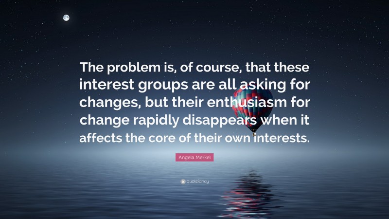 Angela Merkel Quote: “The problem is, of course, that these interest groups are all asking for changes, but their enthusiasm for change rapidly disappears when it affects the core of their own interests.”