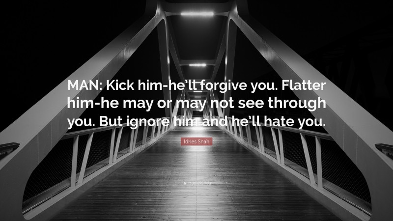 Idries Shah Quote: “MAN: Kick him-he’ll forgive you. Flatter him-he may or may not see through you. But ignore him and he’ll hate you.”