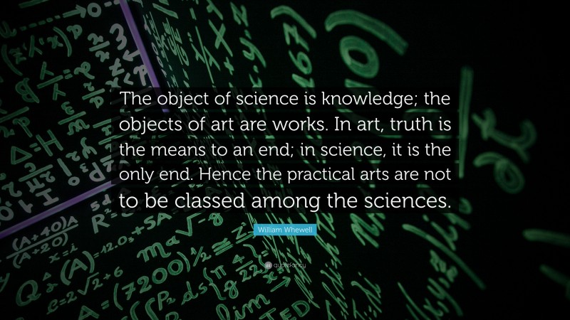 William Whewell Quote: “The object of science is knowledge; the objects of art are works. In art, truth is the means to an end; in science, it is the only end. Hence the practical arts are not to be classed among the sciences.”