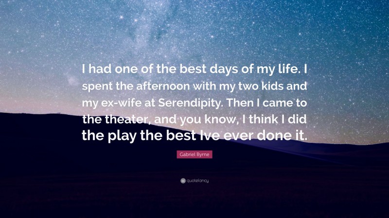 Gabriel Byrne Quote: “I had one of the best days of my life. I spent the afternoon with my two kids and my ex-wife at Serendipity. Then I came to the theater, and you know, I think I did the play the best Ive ever done it.”