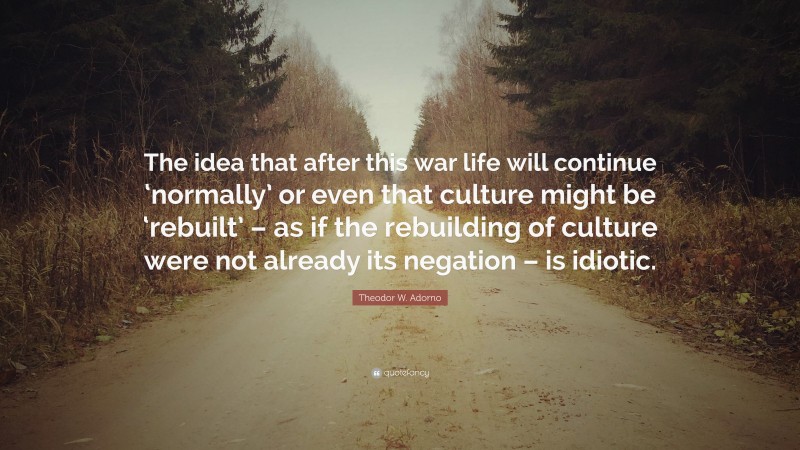 Theodor W. Adorno Quote: “The idea that after this war life will continue ‘normally’ or even that culture might be ‘rebuilt’ – as if the rebuilding of culture were not already its negation – is idiotic.”