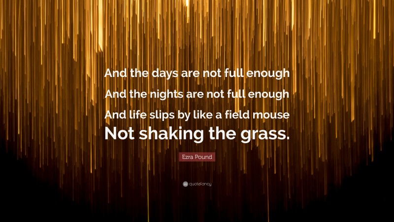 Ezra Pound Quote: “And the days are not full enough And the nights are not full enough And life slips by like a field mouse Not shaking the grass.”