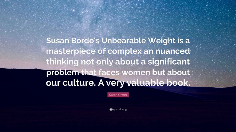 Susan Griffin Quote: “Susan Bordo’s Unbearable Weight is a masterpiece of complex an nuanced thinking not only about a significant problem that faces women but about our culture. A very valuable book.”