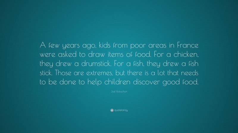Joel Robuchon Quote: “A few years ago, kids from poor areas in France were asked to draw items of food. For a chicken, they drew a drumstick. For a fish, they drew a fish stick. Those are extremes, but there is a lot that needs to be done to help children discover good food.”