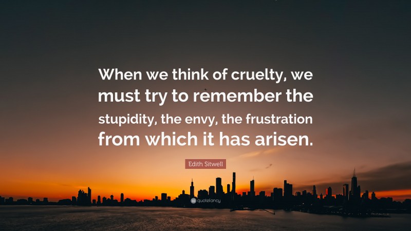 Edith Sitwell Quote: “When we think of cruelty, we must try to remember the stupidity, the envy, the frustration from which it has arisen.”