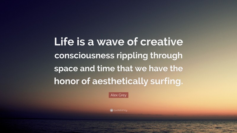 Alex Grey Quote: “Life is a wave of creative consciousness rippling through space and time that we have the honor of aesthetically surfing.”