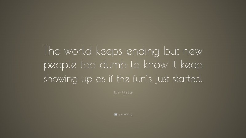 John Updike Quote: “The world keeps ending but new people too dumb to know it keep showing up as if the fun’s just started.”