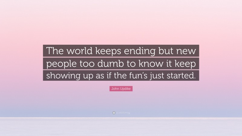 John Updike Quote: “The world keeps ending but new people too dumb to know it keep showing up as if the fun’s just started.”