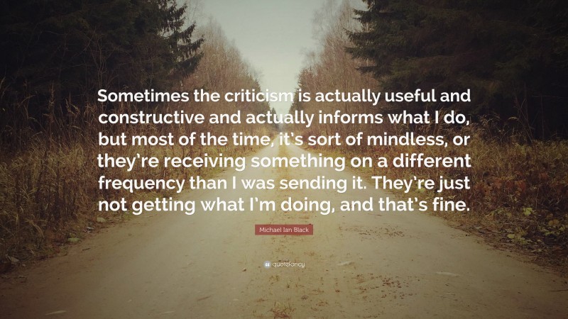 Michael Ian Black Quote: “Sometimes the criticism is actually useful and constructive and actually informs what I do, but most of the time, it’s sort of mindless, or they’re receiving something on a different frequency than I was sending it. They’re just not getting what I’m doing, and that’s fine.”