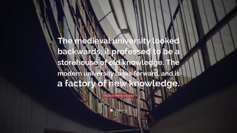 Thomas Henry Huxley Quote: “The medieval university looked backwards; it professed to be a storehouse of old knowledge. The modern university looks forward, and is a factory of new knowledge.”