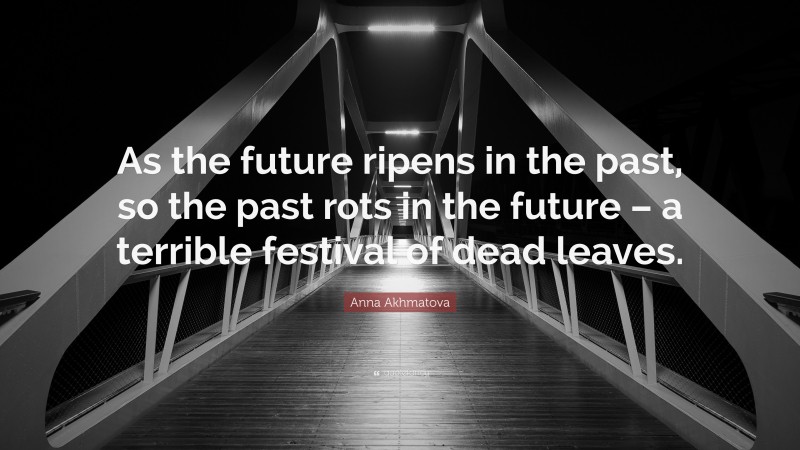 Anna Akhmatova Quote: “As the future ripens in the past, so the past rots in the future – a terrible festival of dead leaves.”