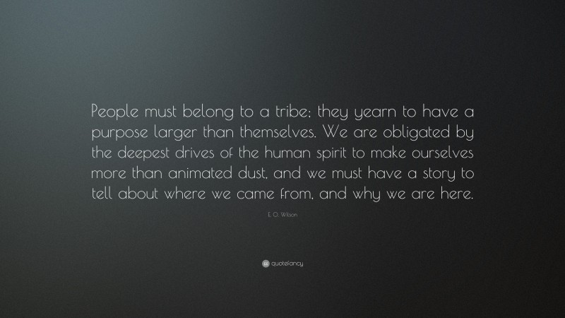 E. O. Wilson Quote: “People must belong to a tribe; they yearn to have a purpose larger than themselves. We are obligated by the deepest drives of the human spirit to make ourselves more than animated dust, and we must have a story to tell about where we came from, and why we are here.”