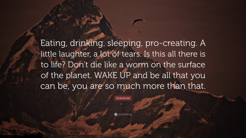 Sivananda Quote: “Eating, drinking. sleeping, pro-creating. A little laughter, a lot of tears. Is this all there is to life? Don’t die like a worm on the surface of the planet. WAKE UP and be all that you can be, you are so much more than that.”