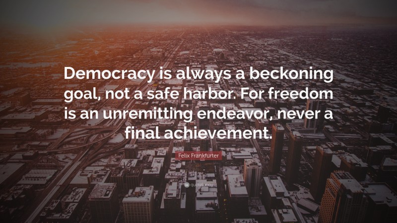 Felix Frankfurter Quote: “Democracy is always a beckoning goal, not a safe harbor. For freedom is an unremitting endeavor, never a final achievement.”