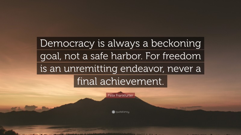 Felix Frankfurter Quote: “Democracy is always a beckoning goal, not a safe harbor. For freedom is an unremitting endeavor, never a final achievement.”