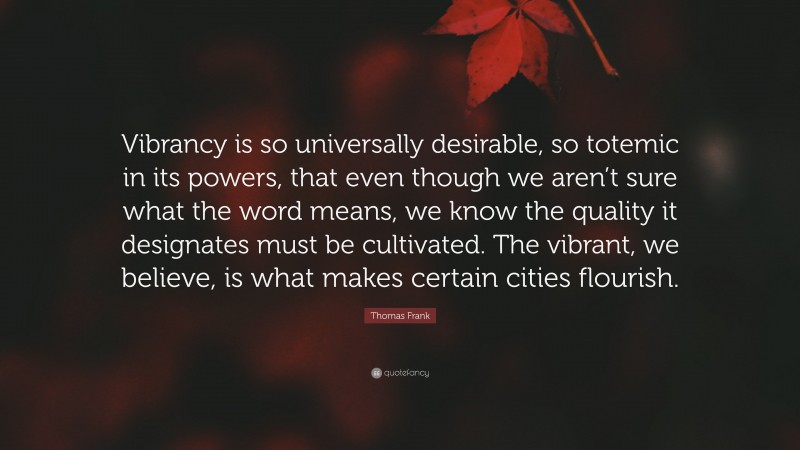 Thomas Frank Quote: “Vibrancy is so universally desirable, so totemic in its powers, that even though we aren’t sure what the word means, we know the quality it designates must be cultivated. The vibrant, we believe, is what makes certain cities flourish.”