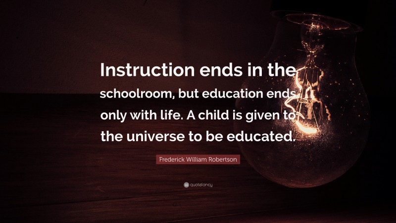 Frederick William Robertson Quote: “Instruction ends in the schoolroom, but education ends only with life. A child is given to the universe to be educated.”