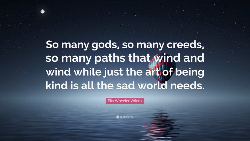 Ella Wheeler Wilcox Quote: “So many gods, so many creeds, so many paths that wind and wind while just the art of being kind is all the sad world needs.”