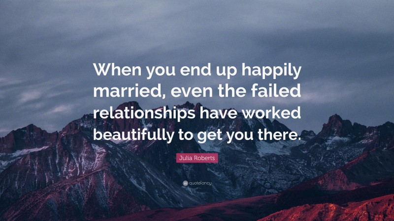 Julia Roberts Quote: “When you end up happily married, even the failed relationships have worked beautifully to get you there.”