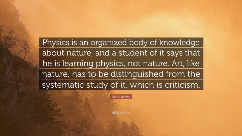 Northrop Frye Quote: “Physics is an organized body of knowledge about nature, and a student of it says that he is learning physics, not nature. Art, like nature, has to be distinguished from the systematic study of it, which is criticism.”