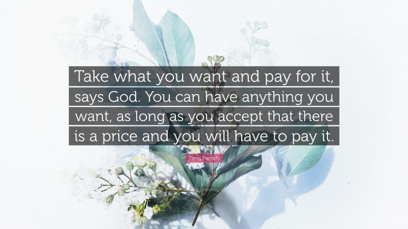 Tana French Quote: “Take what you want and pay for it, says God. You can have anything you want, as long as you accept that there is a price and you will have to pay it.”