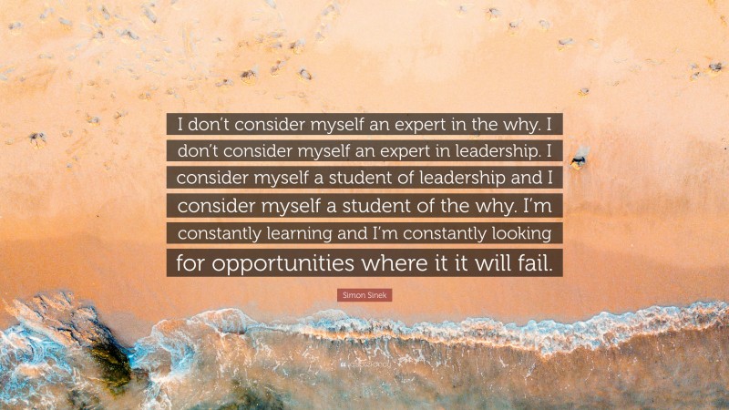 Simon Sinek Quote: “I don’t consider myself an expert in the why. I don’t consider myself an expert in leadership. I consider myself a student of leadership and I consider myself a student of the why. I’m constantly learning and I’m constantly looking for opportunities where it it will fail.”