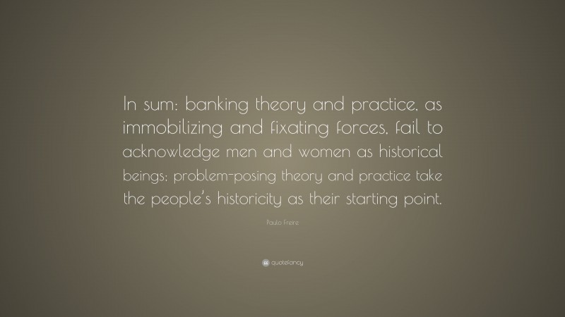 Paulo Freire Quote: “In sum: banking theory and practice, as immobilizing and fixating forces, fail to acknowledge men and women as historical beings; problem-posing theory and practice take the people’s historicity as their starting point.”