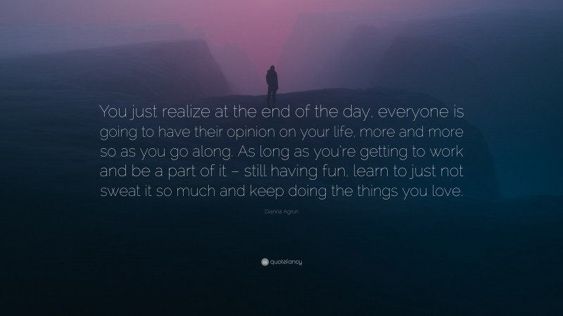 Dianna Agron Quote: “You just realize at the end of the day, everyone is going to have their opinion on your life, more and more so as you go along. As long as you’re getting to work and be a part of it – still having fun, learn to just not sweat it so much and keep doing the things you love.”