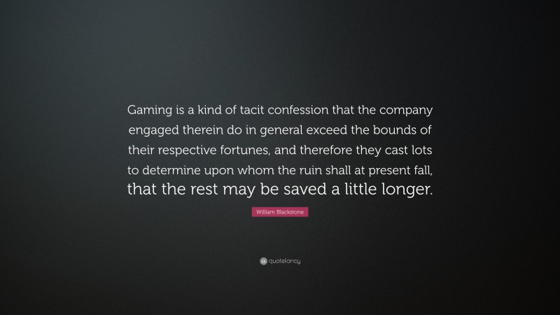 William Blackstone Quote: “Gaming is a kind of tacit confession that the company engaged therein do in general exceed the bounds of their respective fortunes, and therefore they cast lots to determine upon whom the ruin shall at present fall, that the rest may be saved a little longer.”