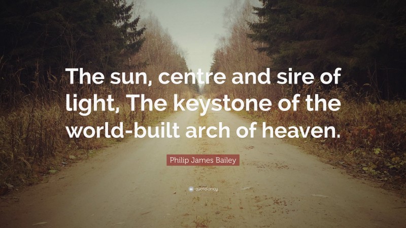 Philip James Bailey Quote: “The sun, centre and sire of light, The keystone of the world-built arch of heaven.”