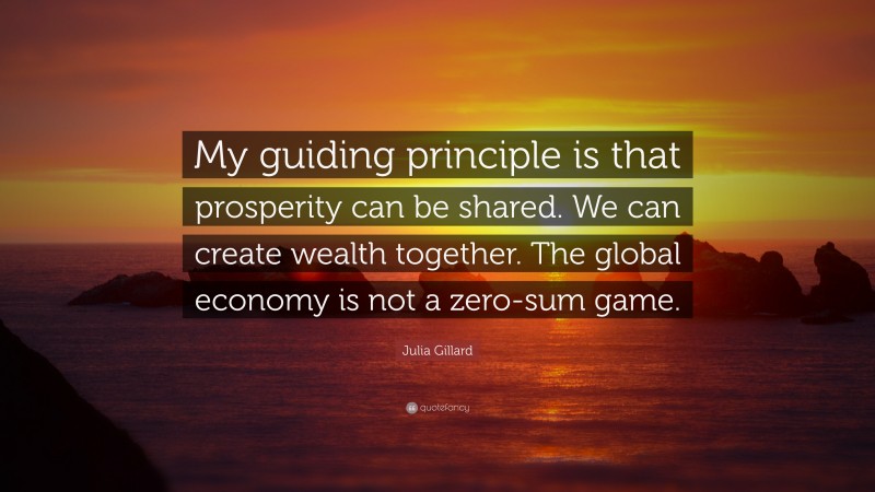 Julia Gillard Quote: “My guiding principle is that prosperity can be shared. We can create wealth together. The global economy is not a zero-sum game.”