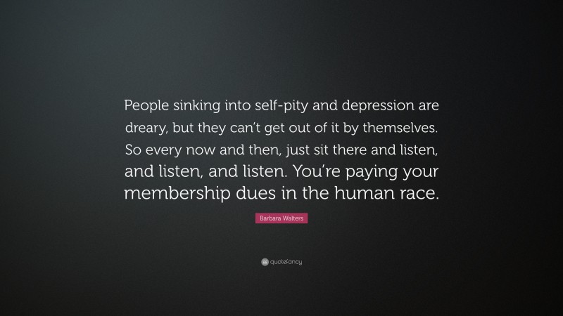 Barbara Walters Quote: “People sinking into self-pity and depression are dreary, but they can’t get out of it by themselves. So every now and then, just sit there and listen, and listen, and listen. You’re paying your membership dues in the human race.”