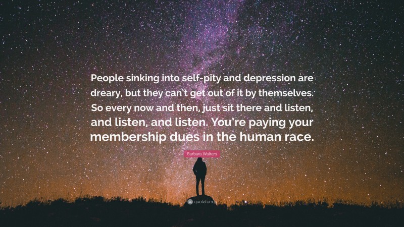 Barbara Walters Quote: “People sinking into self-pity and depression are dreary, but they can’t get out of it by themselves. So every now and then, just sit there and listen, and listen, and listen. You’re paying your membership dues in the human race.”