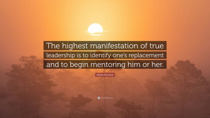 Myles Munroe Quote: “The highest manifestation of true leadership is to identify one’s replacement and to begin mentoring him or her.”