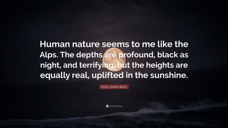 Emily Greene Balch Quote: “Human nature seems to me like the Alps. The depths are profound, black as night, and terrifying, but the heights are equally real, uplifted in the sunshine.”